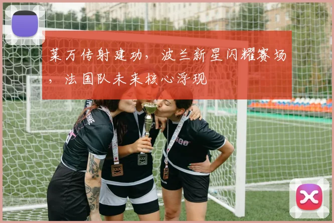 莱万传射建功，波兰新星闪耀赛场，法国队未来核心浮现